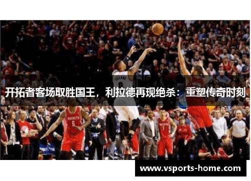 开拓者客场取胜国王，利拉德再现绝杀：重塑传奇时刻
